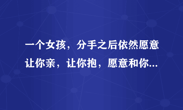 一个女孩，分手之后依然愿意让你亲，让你抱，愿意和你睡一起。她怎么想的？（好女孩）