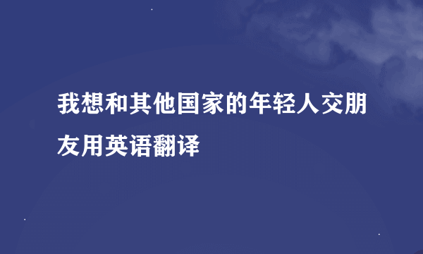 我想和其他国家的年轻人交朋友用英语翻译