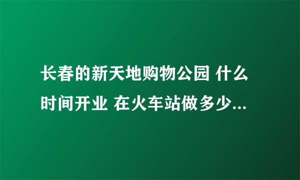 长春的新天地购物公园 什么时间开业 在火车站做多少路车 谢谢