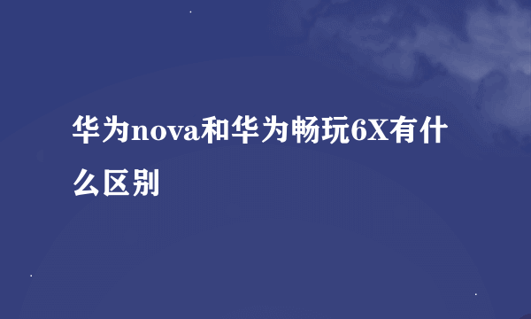 华为nova和华为畅玩6X有什么区别