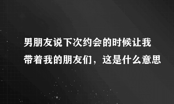 男朋友说下次约会的时候让我带着我的朋友们，这是什么意思