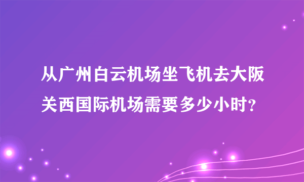 从广州白云机场坐飞机去大阪关西国际机场需要多少小时？