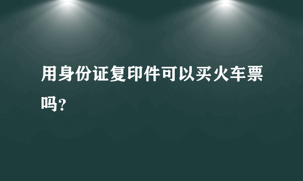 用身份证复印件可以买火车票吗？