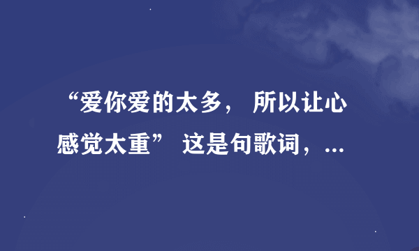 “爱你爱的太多， 所以让心感觉太重” 这是句歌词，请问歌曲的名称有谁知道？有木有！