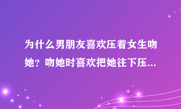 为什么男朋友喜欢压着女生吻她？吻她时喜欢把她往下压？为了自己的征服感吗？