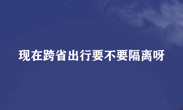 现在跨省出行要不要隔离呀