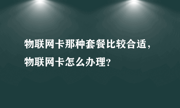 物联网卡那种套餐比较合适，物联网卡怎么办理？