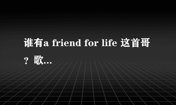 谁有a friend for life 这首哥？歌词是A friend loves at all times 一个总是关爱你、帮助你，