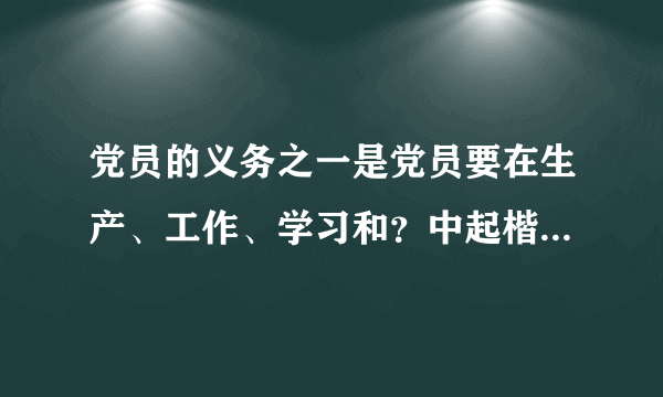 党员的义务之一是党员要在生产、工作、学习和？中起楷模带头作用。