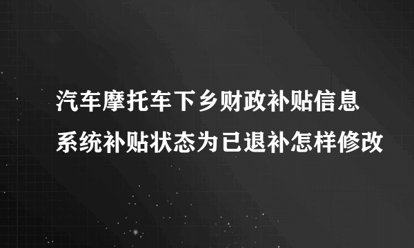 汽车摩托车下乡财政补贴信息系统补贴状态为已退补怎样修改