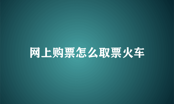 网上购票怎么取票火车