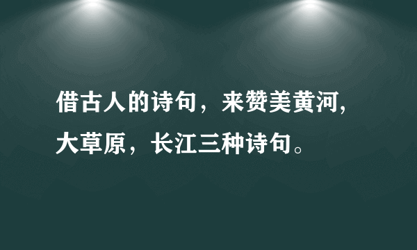 借古人的诗句，来赞美黄河,大草原，长江三种诗句。