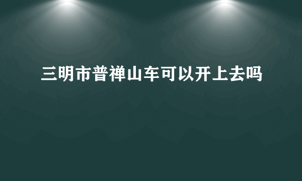 三明市普禅山车可以开上去吗