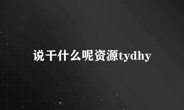 说干什么呢资源tydhy