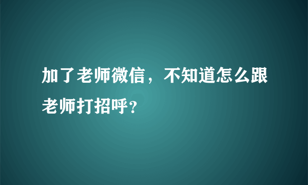 加了老师微信，不知道怎么跟老师打招呼？