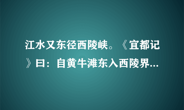 江水又东径西陵峡。《宜都记》曰：自黄牛滩东入西陵界，至峡口百许里，山水纡曲，而两岸高山重嶂，非日中