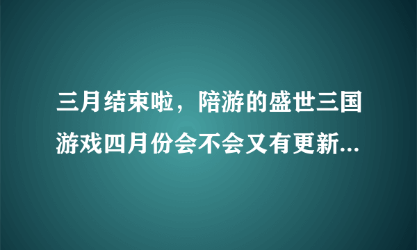 三月结束啦，陪游的盛世三国游戏四月份会不会又有更新啊，谁知道的提前爆料下哦，会追加分分的