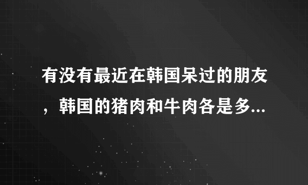 有没有最近在韩国呆过的朋友，韩国的猪肉和牛肉各是多少钱一斤？谢谢