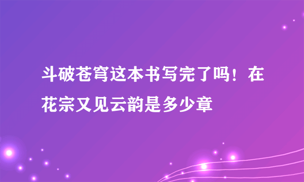 斗破苍穹这本书写完了吗！在花宗又见云韵是多少章