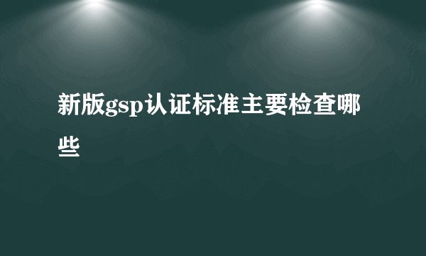 新版gsp认证标准主要检查哪些