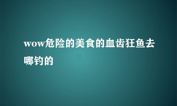 wow危险的美食的血齿狂鱼去哪钓的