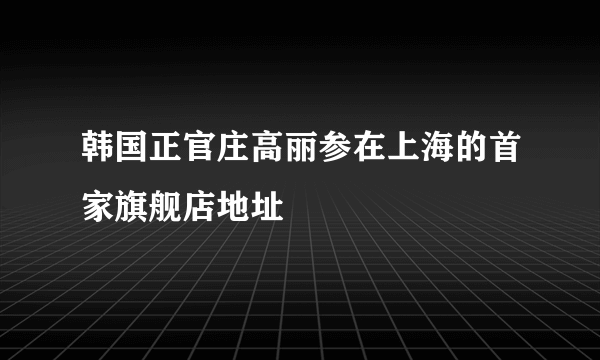 韩国正官庄高丽参在上海的首家旗舰店地址