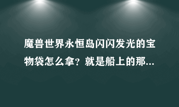 魔兽世界永恒岛闪闪发光的宝物袋怎么拿？就是船上的那个.里面是什么东西.