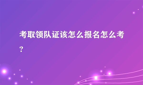 考取领队证该怎么报名怎么考？