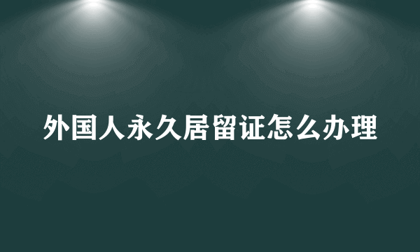 外国人永久居留证怎么办理