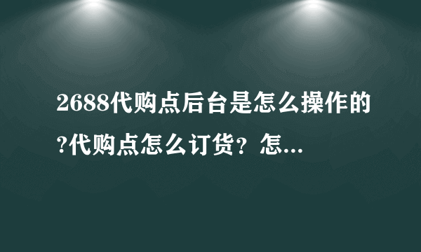 2688代购点后台是怎么操作的?代购点怎么订货？怎么知道已订货成功？全套流程是怎么样完成的，希望能告诉我