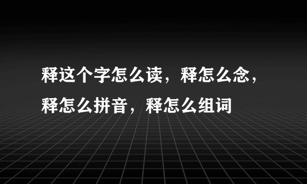 释这个字怎么读，释怎么念，释怎么拼音，释怎么组词