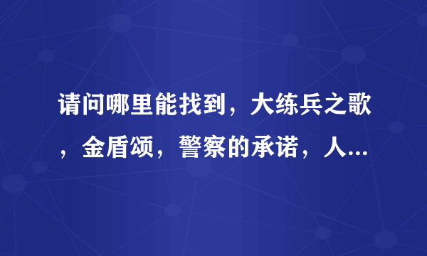 请问哪里能找到，大练兵之歌，金盾颂，警察的承诺，人民警察心系国脉，的歌词，急用，谢谢！！！！！