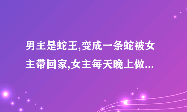 男主是蛇王,变成一条蛇被女主带回家,女主每天晚上做春梦,早上醒来睡衣