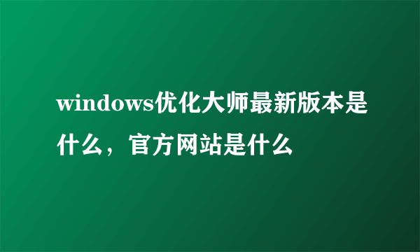 windows优化大师最新版本是什么，官方网站是什么