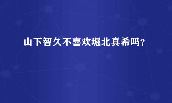 山下智久不喜欢堀北真希吗？