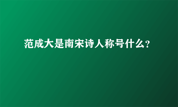 范成大是南宋诗人称号什么？