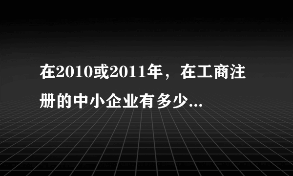 在2010或2011年，在工商注册的中小企业有多少家，占全国企业比重是多少？对外贸易的贡献数据？