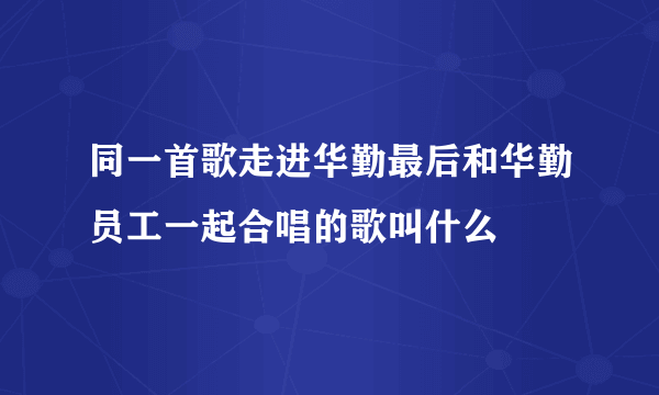 同一首歌走进华勤最后和华勤员工一起合唱的歌叫什么