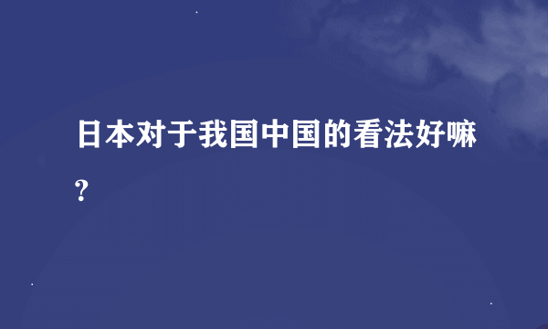 日本对于我国中国的看法好嘛？