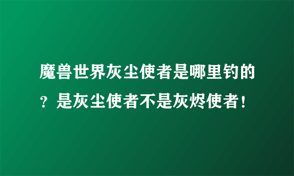 魔兽世界灰尘使者是哪里钓的？是灰尘使者不是灰烬使者！