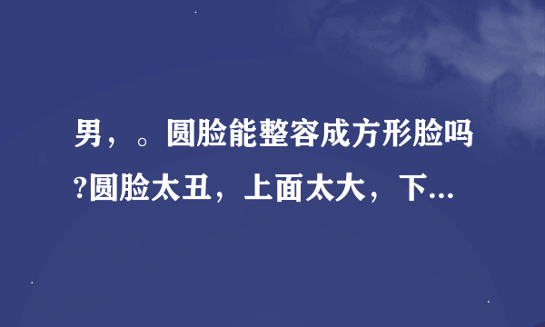 男，。圆脸能整容成方形脸吗?圆脸太丑，上面太大，下巴又太尖，和外星人一样，整容能让其变方吗