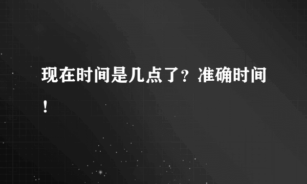 现在时间是几点了？准确时间！