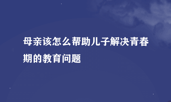 母亲该怎么帮助儿子解决青春期的教育问题