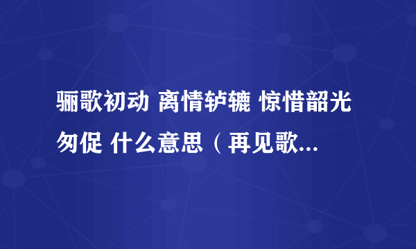 骊歌初动 离情轳辘 惊惜韶光匆促 什么意思（再见歌&骊歌）