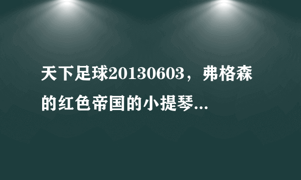 天下足球20130603，弗格森的红色帝国的小提琴插曲叫什么名.麻烦告诉一声，谢谢