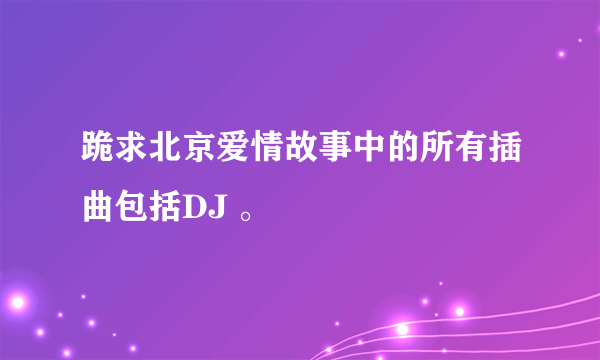 跪求北京爱情故事中的所有插曲包括DJ 。