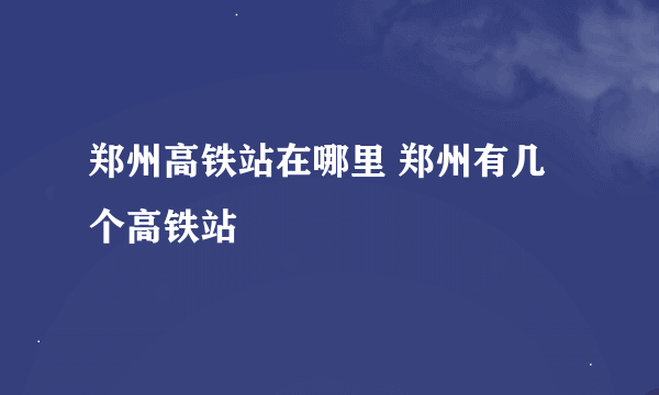 郑州高铁站在哪里 郑州有几个高铁站