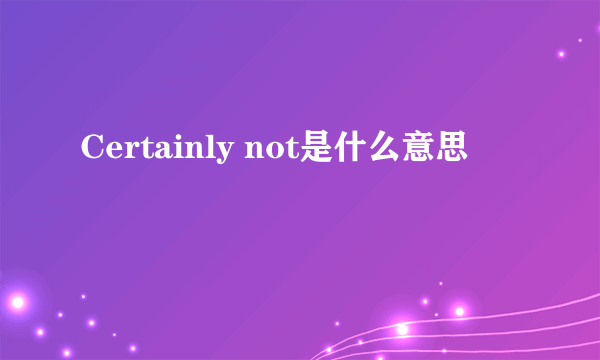 Certainly not是什么意思