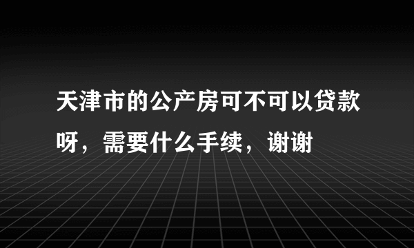 天津市的公产房可不可以贷款呀，需要什么手续，谢谢