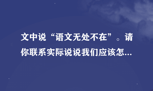 文中说“语文无处不在”。请你联系实际说说我们应该怎样学习语文？